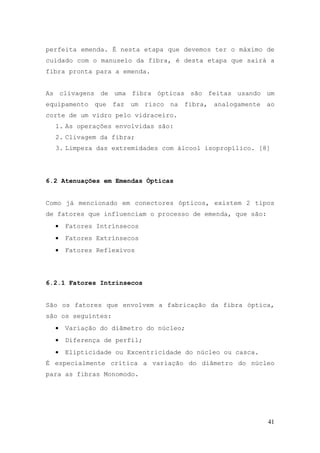 perfeita emenda. É nesta etapa que devemos ter o máximo de
cuidado com o manuseio da fibra, é desta etapa que sairá a
fibra pronta para a emenda.


As clivagens de uma fibra ópticas são feitas usando um
equipamento que faz um risco na fibra, analogamente ao
corte de um vidro pelo vidraceiro.
  1. As operações envolvidas são:
  2. Clivagem da fibra;
  3. Limpeza das extremidades com álcool isopropílico. [8]




6.2 Atenuações em Emendas Ópticas


Como já mencionado em conectores ópticos, existem 2 tipos
de fatores que influenciam o processo de emenda, que são:
  •   Fatores Intrínsecos
  •   Fatores Extrínsecos
  •   Fatores Reflexivos




6.2.1 Fatores Intrínsecos


São os fatores que envolvem a fabricação da fibra óptica,
são os seguintes:
  •   Variação do diâmetro do núcleo;
  •   Diferença de perfil;
  •   Elipticidade ou Excentricidade do núcleo ou casca.
É especialmente crítica a variação do diâmetro do núcleo
para as fibras Monomodo.




                                                            41
 