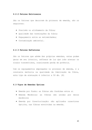 6.2.2 Fatores Extrínsecos


São os fatores que decorrem do processo de emenda, são os
seguintes:


  •   Precisão no alinhamento da fibra;
  •   Qualidade das terminações da fibra;
  •   Espaçamento entre as extremidades;
  •   Contaminação ambiental.




6.2.3 Fatores Refletores


São os fatores que advém das próprias emendas, estas podem
gerar em seu interior, reflexos de luz que irão atenuar os
sinais transmitidos, ocasionando perda de potência.


Com os equipamentos empregados no processo de emenda, e a
constante melhoria na qualidade da fabricação da fibra,
este tipo de atenuação é inferior a 50 db. [8]




6.3 Tipos de Emendas Ópticas


  •   Emenda por Fusão: as fibras são fundidas entre si
  •   Emenda   Mecânica:   as   fibras   são   unidas   por   meios
      mecânicos
  •   Emenda por Conectorização: são aplicados conectores
      ópticos, nas fibras envolvidas na emenda.




                                                                 42
 