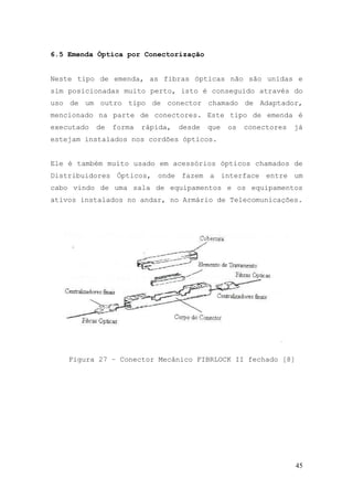 6.5 Emenda Óptica por Conectorização


Neste tipo de emenda, as fibras ópticas não são unidas e
sim posicionadas muito perto, isto é conseguido através do
uso de um outro tipo de conector chamado de Adaptador,
mencionado na parte de conectores. Este tipo de emenda é
executado   de   forma   rápida,   desde   que   os   conectores   já
estejam instalados nos cordões ópticos.


Ele é também muito usado em acessórios ópticos chamados de
Distribuidores Ópticos, onde fazem a interface entre um
cabo vindo de uma sala de equipamentos e os equipamentos
ativos instalados no andar, no Armário de Telecomunicações.




    Figura 27 – Conector Mecânico FIBRLOCK II fechado [8]




                                                                   45
 