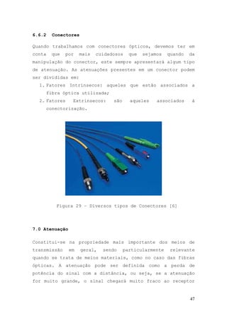 6.6.2     Conectores

Quando trabalhamos com conectores ópticos, devemos ter em
conta     que   por   mais   cuidadosos    que   sejamos   quando   da
manipulação do conector, este sempre apresentará algum tipo
de atenuação. As atenuações presentes em um conector podem
ser divididas em:
  1. Fatores Intrínsecos: aqueles que estão associados a
        fibra óptica utilizada;
  2. Fatores      Extrínsecos:     são     aqueles    associados     à
        conectorização.




           Figura 29 – Diversos tipos de Conectores [6]




7.0 Atenuação

Constitui-se na propriedade mais importante dos meios de
transmissão      em    geral,   sendo    particularmente    relevante
quando se trata de meios materiais, como no caso das fibras
ópticas. A atenuação pode ser definida como a perda de
potência do sinal com a distância, ou seja, se a atenuação
for muito grande, o sinal chegará muito fraco ao receptor


                                                                    47
 