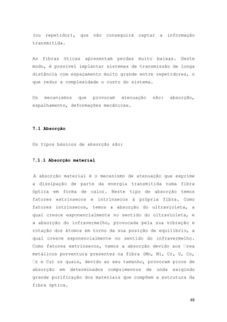 (ou    repetidor),       que   não   conseguirá    captar     a    informação
transmitida.


As    fibras    óticas    apresentam      perdas   muito     baixas.    Deste
modo, é possível implantar sistemas de transmissão de longa
distância com espaçamento muito grande entre repetidores, o
que reduz a complexidade o custo do sistema.


Os    mecanismos      que      provocam    atenuação        são:    absorção,
espalhamento, deformações mecânicas.




7.1 Absorção


Os tipos básicos de absorção são:


7.1.1 Absorção material


A absorção material é o mecanismo de atenuação que exprime
a dissipação de parte da energia transmitida numa fibra
óptica em forma de calor. Neste tipo de absorção temos
fatores extrínsecos e intrínsecos à própria fibra. Como
fatores intrínsecos, temos a absorção do ultravioleta, a
qual cresce exponencialmente no sentido do ultravioleta, e
a absorção do infravermelho, provocada pela sua vibração e
rotação dos átomos em torno da sua posição de equilíbrio, a
qual cresce exponencialmente no sentido do infravermelho.
Como fatores extrínsecos, temos a absorção devido aos                     rea
metálicos porventura presentes na fibra (Mn, Ni, Cr, U, Co,
 r e Cu) os quais, devido ao seu tamanho, provocam picos de
absorção       em   determinados     comprimentos      de    onda    exigindo
grande purificação dos materiais que compõem a estrutura da
fibra óptica.


                                                                           48
 