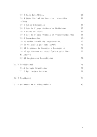 10.3 Rede Telefônica                             65
     10.4 Rede Digital de Serviços Integrados         66
     (RDSI)
     10.5 Cabos Submarinos                            66
     10.6 Uso de Fibras Ópticas na Medicina:          67
     10.7 Laser de Fibra                              67
     10.8 Uso de Fibras Ópticas em Telecomunicações   68
     10.9 Comunicações                                69
     10.10 Redes Locais de Computadores               70
     10.11 Televisão por Cabo (CATV)                  72
     10.12 Sistemas de Energia e Transporte           73
     10.13 Aplicações da Fibra Óptica para fins       73
     Militares
     10.14 Aplicações Específicas                     74


11.0 Atualidades                                      75
     11.1 Mercado Brasileiro                          75
     11.2 Aplicações futuras                          76


12.0 Conclusão                                        79


13.0 Referências Bibliográficas                       80




                                                       4
 