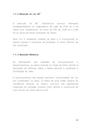 7.1.2 Absorção do íon OH¯




A    absorção     do      OH¯    (hidroxila)      provoca    atenuação
fundamentalmente no comprimento de onda de 2700 nm e em
sobre tons (harmônicos) em torno de 950 nm, 1240 nm e 1380
nm na faixa de baixa atenuação da fibra.


Esse íon é comumente chamado de água e é incorporado ao
núcleo durante o processo de produção. É muito difícil de
ser eliminado.




7.1.3 Absorção Mecânica



As    deformações      são      chamadas     de    microcurvatura    e
macrocurvatura, as quais ocorrem ao longo da fibra devido à
aplicação de esforços sobre a mesma durante a confecção e
instalação do cabo.


A macrocurvatura são perdas pontuais (localizadas) de luz
por irradiação, ou seja, os modos de alta ordem (ângulo de
incidência      próximo    ao   ângulo     crítico)   não   apresentam
condições de reflexão interna total devido a curvaturas de
raio finito da fibra óptica.[10]




                                                                    49
 