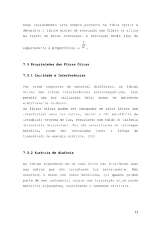 Esse espalhamento está sempre presente na fibra óptica e
determina o limite mínimo de atenuação nas fibras de sílica
na região de baixa atenuação. A atenuação neste tipo de
                              1
espalhamento é proporcional a λ .
                               4




7.3 Propriedades das Fibras Óticas


7.3.1 Imunidade a Interferências


Por   serem     compostas        de    material    dielétrico,        as   fibras
óticas    não     sofrem    interferências         eletromagnéticas.           Isso
permite     uma    boa     utilização       dela,        mesmo   em    ambientes
eletricamente ruidosos.
As fibras óticas podem ser agrupadas em cabos óticos sem
interferirem umas nas outras, devido a não existência de
irradiação externa de luz, resultando num ruído de diafonia
(crosstalk) desprezível. Por não necessitarem de blindagem
metálica,       podem      ser        instaladas    junto        a    linhas    de
transmissão de energia elétrica. [10]




7.3.2 Ausência de diafonia


As fibras adjacentes em um cabo ótico não interferem umas
nas   outras      por    não      irradiarem       luz     externamente.       Não
ocorrendo o mesmo nos cabos metálicos, que quando perdem
parte de seu isolamento, ocorre uma irradiação entre pares
metálicos adjacentes, ocasionando o fenômeno crosstalk.




                                                                                 52
 