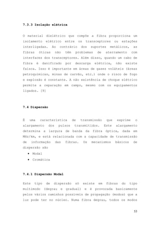 7.3.3 Isolação elétrica


O material dielétrico que compõe a fibra proporciona um
isolamento               elétrico       entre      os    transceptores           ou    estações
interligadas.                 Ao   contrário         dos      suportes       metálicos,         as
fibras             óticas       não     têm     problemas           de    aterramento          com
interfaces dos transceptores. Além disso, quando um cabo de
fibra          é    danificado          por     descarga           elétrica,     não        existe
faísca. Isso é importante em áreas de gases voláteis (áreas
petroquímicas, minas de carvão, etc.) onde o risco de fogo
e explosão é constante. A não existência de choque elétrico
permite a reparação em campo, mesmo com os equipamentos
ligados. [9]




7.4 Dispersão


É        uma       característica             de     transmissão           que    exprime        o
alargamento               dos      pulsos      transmitidos.              Este   alargamento
determina            a    largura       de    banda      da       fibra   óptica,      dada     em
MHz/km, e está relacionada com a capacidade de transmissão
de       informação             das     fibras.         Os    mecanismos         básicos        de
dispersão são
     •    Modal
     •    Cromática



7.4.1 Dispersão Modal

Este       tipo          de   dispersão         só      existe       em    fibras      do     tipo
multimodo            (degrau        e   gradual)        e     é    provocada     basicamente
pelos vários caminhos possíveis de propagação (modos) que a
luz pode ter no núcleo. Numa fibra degrau, todos os modos


                                                                                                53
 
