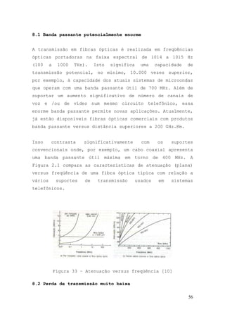 8.1 Banda passante potencialmente enorme


A transmissão em fibras ópticas é realizada em freqüências
ópticas portadoras na faixa espectral de 1014 a 1015 Hz
(100     a    1000   THz).    Isto   significa     uma    capacidade   de
transmissão potencial, no mínimo, 10.000 vezes superior,
por exemplo, à capacidade dos atuais sistemas de microondas
que operam com uma banda passante útil de 700 MHz. Além de
suportar um aumento significativo de número de canais de
voz e /ou de vídeo num mesmo circuito telefônico, essa
enorme banda passante permite novas aplicações. Atualmente,
já estão disponíveis fibras ópticas comerciais com produtos
banda passante versus distância superiores a 200 GHz.Km.


Isso     contrasta       significativamente        com     os   suportes
convencionais onde, por exemplo, um cabo coaxial apresenta
uma banda passante útil máxima em torno de 400 MHz. A
Figura 2.1 compara as características de atenuação (plana)
versus freqüência de uma fibra óptica típica com relação a
vários        suportes   de    transmissão       usados    em   sistemas
telefônicos.




             Figura 33 – Atenuação versus freqüência [10]

8.2 Perda de transmissão muito baixa

                                                                       56
 