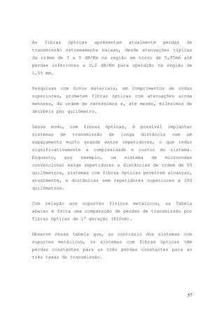 As    fibras     ópticas      apresentam       atualmente      perdas       de
transmissão extremamente baixas, desde atenuações típicas
da ordem de 3 a 5 dB/Km na região em torno de 0,85mm até
perdas inferiores a 0,2 dB/Km para operação na região de
1,55 mm.


Pesquisas com novos materiais, em comprimentos de ondas
superiores, prometem fibras ópticas com atenuações ainda
menores, da ordem de centésimos e, até mesmo, milésimos de
decibéis por quilômetro.


Desse   modo,    com   fibras      ópticas,     é   possível      implantar
sistemas    de    transmissão        de   longa     distância        com    um
espaçamento muito grande entre repetidores, o que reduz
significativamente       a    complexidade     e    custos   do    sistema.
Enquanto,       por    exemplo,      um      sistema    de     microondas
convencional exige repetidores a distâncias de ordem de 50
quilômetros, sistemas com fibras ópticas permitem alcançar,
atualmente, e distâncias sem repetidores superiores a 200
quilômetros.


Com   relação    aos   suportes      físicos    metálicos,      na    Tabela
abaixo é feita uma comparação de perdas de transmissão por
fibras ópticas de 1ª geração (820nm).


Observe nessa tabela que, ao contrário dos sistemas com
suportes    metálicos,       os   sistemas   com    fibras   ópticas       têm
perdas constantes para as três perdas constantes para as
três taxas de transmissão.




                                                                            57
 