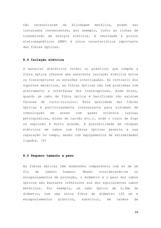 não   necessitarem             de     blindagem       metálica,           podem           ser
instalados convenientes, por exemplo, junto as linhas de
transmissão       de       energia    elétrica.       A    imunidade        e    pulsos
eletromagnéticos (EMP) é outra característica importante
das fibras ópticas.


8.4 Isolação elétrica

O material dielétrico (vidro ou plástico) que compõe a
fibra óptica oferece uma excelente isolação elétrica entre
os transceptores ou estações interligadas. Ao contrario dos
suportes metálicos, as fibras ópticas não tem problemas com
aterramento       e    interfaces       dos    transceptores.         Além       disso,
quando um cabo de fibra óptica é danificado não existem
faíscas     de      curto-circuito.           Esta    qualidade           das    fibras
ópticas    é     particularmente         interessante         para    sistemas             de
comunicação           em     áreas      com      gases       voláteis            (usinas
petroquímicas, minas de carvão etc.), onde o risco de fogo
ou explosão é muito grande. A possibilidade de choques
elétricos      em      cabos    com     fibras       ópticas       permite       a        sua
reparação no campo, mesmo com equipamentos de extremidades
ligados. [9]



8.5 Pequeno tamanho e peso


As fibras ópticas têm dimensões comparáveis com as de um
fio   de         cabelo        humano.        Mesmo        considerando-se                 os
encapsulamentos de proteção, o diâmetro e o peso dos cabos
ópticos são bastante inferiores aos dos equivalentes cabos
metálicos.       Por       exemplo,     um     cabo       óptico     de     6,3mm          de
diâmetro,      com     uma     única     fibra       de    diâmetro        125       um     e
encapsulamentos             plástico,         substitui,       em         termos           de



                                                                                           59
 