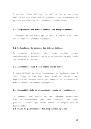 O    uso    de    fibras   ópticas,     na   prática     tem   as    seguintes
implicações que podem ser consideradas como desvantagem em
relação aos suportes de transmissão convencional:




9.1 Fragilidade das fibras ópticas sem encapsulamentos


O manuseio de uma fibra óptica “nua” é bem mais delicado
que no caso dos suportes metálicos.




9.2 Dificuldade de conexão das fibras ópticas

As     pequenas       dimensões       das     fibras      ópticas         exigem
procedimentos e dispositivos de alta precisão na realização
das conexões e junções.



9.3 Acopladores tipo T com perdas muito altas


É muito difícil se obter acopladores de derivação tipo T
para       fibras   ópticas     com   baixo      nível   de    perdas.     Isso
repercute desfavoravelmente, por exemplo, na utilização de
fibras ópticas em sistema multiponto.



9.4 Impossibilidade de alimentação remota de repetidores


Os     sistemas      com   fibras       ópticas    requerem      alimentação
elétrica         independente    para     cada    repetidor,        não    sendo
possível a alimentação remota através do próprio meio de
transmissão.
9.5 Falta de padronização dos componentes ópticos




                                                                              62
 