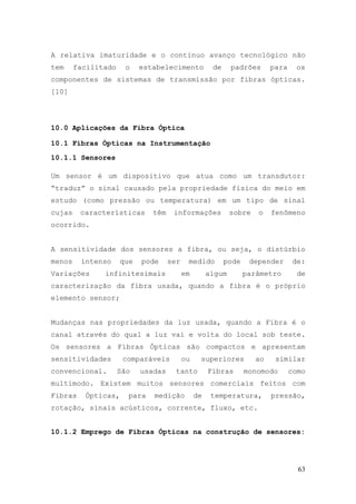 A relativa imaturidade e o continuo avanço tecnológico não
tem     facilitado    o    estabelecimento           de     padrões      para    os
componentes de sistemas de transmissão por fibras ópticas.
[10]




10.0 Aplicações da Fibra Óptica

10.1 Fibras Ópticas na Instrumentação

10.1.1 Sensores

Um sensor é um dispositivo que atua como um transdutor:
“traduz” o sinal causado pela propriedade física do meio em
estudo (como pressão ou temperatura) em um tipo de sinal
cujas    características      têm    informações            sobre   o    fenômeno
ocorrido.


A sensitividade dos sensores a fibra, ou seja, o distúrbio
menos    intenso     que   pode     ser    medido         pode    depender      de:
Variações      infinitesimais             em        algum        parâmetro        de
caracterização da fibra usada, quando a fibra é o próprio
elemento sensor;


Mudanças nas propriedades da luz usada, quando a Fibra é o
canal através do qual a luz vai e volta do local sob teste.
Os sensores a Fibras Ópticas são compactos e apresentam
sensitividades        comparáveis         ou    superiores          ao    similar
convencional.        São   usadas     tanto         Fibras       monomodo       como
multimodo. Existem muitos sensores comerciais feitos com
Fibras    Ópticas,     para   medição          de    temperatura,        pressão,
rotação, sinais acústicos, corrente, fluxo, etc.


10.1.2 Emprego de Fibras Ópticas na construção de sensores:




                                                                                  63
 