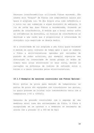 Sensores interferométricos utilizando Fibras monomodo. São
usados dois “braços” de Fibras com comprimentos iguais aos
quais é acoplada luz. Um dos braços atua como referência e
o outro vai ser submetido a algum distúrbio do ambiente. A
luz de saída das duas Fibras é recombinada, formando um
padrão de interferência. À medida que o braço sensor sofre
as influências do distúrbio, as franjas de interferência se
deslocam a uma razão que é proporcional à intensidade do
distúrbio cuja magnitude se deseja medir;


Se a intensidade de luz acoplada a uma fibra quase monomodo
é medida em certo instante de tempo após o qual se submete
a   fibra    a        micro-curvaturas        (geradas       por     variações       de
pressão     de    ondas     acústicas,        por   exemplo)        espera-se       uma
diminuição        na    intensidade      de    saída      porque      os    modos    de
ordens mais altas encontrarão os seus corte, devido às
variações        na    diferença    de     índices      de       refração    entre    o
núcleo e a casca induzidos pelas micro-curvaturas.




10.1.3 Exemplos de sensores construídos com Fibras Ópticas:

Micro   pontas         de   prova   para      medição     de      temperatura:       as
pontas de prova são equipadas com transdutores nas pontas,
os quais possuem um cristal cuja luminescência varia com a
temperatura (-50 a +200oC);


Sensores     de        pressão   construídos        com      o    emprego    de     uma
membrana móvel numa das extremidades da Fibra. A Fibra é
encapsulada em um cateter e a membrana se movimenta de
acordo com a pressão (0 a 300 mm de Hg);




                                                                                     64
 
