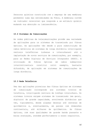 Sensores químicos construído com o emprego de uma membrana
permeável numa das extremidades da Fibra. A membrana contém
um indicador reversível que responde a um estímulo químico
mudando sua absorção ou luminescência.




10.2 Sistemas de Comunicações

As redes públicas de telecomunicações provêm uma variedade
de aplicações para os sistemas de transmissão por fibras
ópticas. As aplicações vão desde a pura substituição de
cabos metálicos em sistemas de longa distância interligando
centrais     telefônicas        (urbanas     e     interurbanas)          até    a
implantação de novos serviços de comunicações, por exemplo,
para as Redes Digitais de Serviços Integrados (RDSI). A
utilização     de      fibras     ópticas        em    cabos        submarinos
intercontinentais          constitui       outro      exemplo,           bastante
difundido,    de     aplicação    em   sistemas       de    comunicações        de
longa distância.




10.3 Rede Telefônica

Uma das aplicações pioneiras das fibras ópticas em sistemas
de   comunicação       corresponde      aos        sistemas     troncos         de
telefonia, interligando centrais de tráfego interurbano. Os
sistemas troncos exigem sistemas de transmissão (em geral,
digitais) de grande capacidade, envolvendo distâncias que
vão, tipicamente, desde algumas dezenas até centenas de
quilômetros     e,    eventualmente,        em     países     com    dimensões
continentais,        até   milhares    de     quilômetros.          As     fibras
ópticas, com suas qualidades de grande banda passante e
baixa atenuação, atendem perfeitamente a esses requisitos.



                                                                                65
 