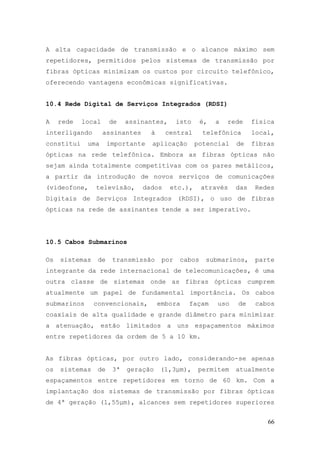 A alta capacidade de transmissão e o alcance máximo sem
repetidores, permitidos pelos sistemas de transmissão por
fibras ópticas minimizam os custos por circuito telefônico,
oferecendo vantagens econômicas significativas.


10.4 Rede Digital de Serviços Integrados (RDSI)

A    rede   local     de    assinantes,       isto     é,   a   rede    física
interligando        assinantes     à     central       telefônica       local,
constitui    uma      importante   aplicação         potencial    de    fibras
ópticas na rede telefônica. Embora as fibras ópticas não
sejam ainda totalmente competitivas com os pares metálicos,
a partir da introdução de novos serviços de comunicações
(videofone,     televisão,       dados    etc.),       através    das    Redes
Digitais de Serviços Integrados (RDSI), o uso de fibras
ópticas na rede de assinantes tende a ser imperativo.




10.5 Cabos Submarinos

Os   sistemas    de    transmissão      por    cabos    submarinos,      parte
integrante da rede internacional de telecomunicações, é uma
outra classe de sistemas onde as fibras ópticas cumprem
atualmente um papel de fundamental importância. Os cabos
submarinos      convencionais,         embora    façam      uso   de     cabos
coaxiais de alta qualidade e grande diâmetro para minimizar
a atenuação, estão limitados a uns espaçamentos máximos
entre repetidores da ordem de 5 a 10 km.


As fibras ópticas, por outro lado, considerando-se apenas
os   sistemas    de    3ª   geração    (1,3µm),      permitem     atualmente
espaçamentos entre repetidores em torno de 60 km. Com a
implantação dos sistemas de transmissão por fibras ópticas
de 4ª geração (1,55µm), alcances sem repetidores superiores


                                                                            66
 