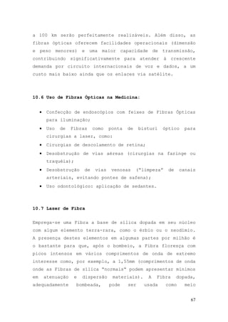 a 100 km serão perfeitamente realizáveis. Além disso, as
fibras ópticas oferecem facilidades operacionais (dimensão
e peso menores) e uma maior capacidade de transmissão,
contribuindo significativamente para atender à crescente
demanda por circuito internacionais de voz e dados, a um
custo mais baixo ainda que os enlaces via satélite.




10.6 Uso de Fibras Ópticas na Medicina:


     •    Confecção de endoscópios com feixes de Fibras Ópticas
          para iluminação;
     •    Uso   de   Fibras     como    ponta   de    bisturi   óptico     para
          cirurgias a laser, como:
     •    Cirurgias de descolamento de retina;
     •    Desobstrução de vias aéreas (cirurgias na faringe ou
          traquéia);
     •    Desobstrução     de    vias    venosas     (“limpeza”    de    canais
          arteriais, evitando pontes de safena);
     •    Uso odontológico: aplicação de sedantes.



10.7 Laser de Fibra


Emprega-se uma Fibra a base de sílica dopada em seu núcleo
com algum elemento terra-rara, como o érbio ou o neodímio.
A presença destes elementos em algumas partes por milhão é
o bastante para que, após o bombeio, a Fibra floresça com
picos intensos em vários comprimentos de onda de extremo
interesse como, por exemplo, a 1,55mm (comprimentos de onda
onde as Fibras de sílica “normais” podem apresentar mínimos
em       atenuação     e   dispersão     materiais).     A   Fibra      dopada,
adequadamente          bombeada,        pode    ser     usada     como     meio


                                                                             67
 
