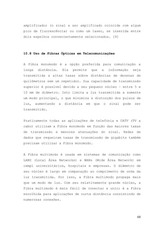 amplificador (o sinal a ser amplificado coincide com algum
pico de fluorescência) ou como um laser, se inserida entre
dois espelhos convenientemente selecionados. [9]




10.8 Uso de Fibras Ópticas em Telecomunicações


A Fibra monomodo é a opção preferida para comunicação a
longa    distância.       Ela   permite     que    a   informação     seja
transmitida a altas taxas sobre distâncias de dezenas de
quilômetros sem um repetidor. Sua capacidade de transmissão
superior é possível devido a seu pequeno núcleo – entre 5 e
10 mm de diâmetro. Isto limita a luz transmitida a somente
um modo principal, o que minimiza a distorção dos pulsos de
luz,    aumentando    a    distância   em    que   o   sinal   pode    ser
transmitido.


Praticamente todas as aplicações de telefonia e CATV (TV a
cabo) utilizam a Fibra monomodo em função das maiores taxas
de transmissão e menores atenuações do sinal. Redes de
dados que requeiram taxas de transmissão de gigabits também
precisam utilizar a Fibra monomodo.


A Fibra multimodo é usada em sistemas de comunicação como
LANS (Local Área Networks) e WANs (Wide Área Network) em
campi universitários, hospitais e empresas. O diâmetro de
seu núcleo é largo em comparação ao comprimento de onda da
luz transmitida. Por isso, a Fibra multimodo propaga mais
que um modo de luz. Com seu relativamente grande núcleo, a
Fibra multimodo é mais fácil de conectar e unir; é a Fibra
escolhida para aplicações de curta distância consistindo de
numerosas conexões.




                                                                        68
 