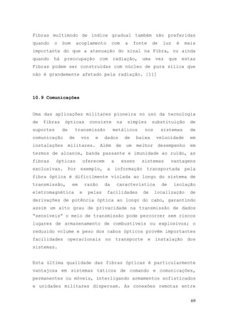 Fibras multimodo de índice gradual também são preferidas
quando   o    bom        acoplamento          com      a    fonte       de    luz    é    mais
importante do que a atenuação do sinal na Fibra, ou ainda
quando   há   preocupação             com     radiação,        uma       vez       que   estas
Fibras podem ser construídas com núcleo de pura sílica que
não é grandemente afetado pela radiação. [11]




10.9 Comunicações


Uma das aplicações militares pioneira no uso da tecnologia
de   fibras    ópticas          consiste          na    simples         substituição        de
suportes      de        transmissão           metálicos         nos           sistemas      de
comunicação        de     voz     e     dados          de    baixa       velocidade         em
instalações        militares.         Além        de   um    melhor          desempenho     em
termos de alcance, banda passante e imunidade ao ruído, as
fibras     ópticas            oferecem        a     esses      sistemas            vantagens
exclusivas.        Por    exemplo,        a       informação      transportada            pela
fibra óptica é dificilmente violada ao longo do sistema de
transmissão,        em        razão      da       característica              de    isolação
eletromagnética           e     pelas     facilidades          de       localização         de
derivações de potência óptica ao longo do cabo, garantindo
assim um alto grau de privacidade na transmissão de dados
“sensíveis” o meio de transmissão pode percorrer sem riscos
lugares de armazenamento de combustíveis ou explosivos; o
reduzido volume e peso dos cabos ópticos provêm importantes
facilidades        operacionais          no       transporte        e    instalação        dos
sistemas.


Esta última qualidade das fibras ópticas é particularmente
vantajosa em sistemas táticos de comando e comunicações,
permanentes ou móveis, interligando armamentos sofisticados
e unidades militares dispersam. As conexões remotas entre


                                                                                            69
 