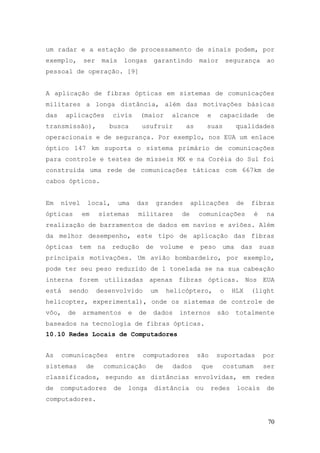 um radar e a estação de processamento de sinais podem, por
exemplo,      ser    mais      longas      garantindo        maior        segurança       ao
pessoal de operação. [9]


A aplicação de fibras ópticas em sistemas de comunicações
militares a longa distância, além das motivações básicas
das     aplicações       civis      (maior        alcance         e   capacidade          de
transmissão),            busca       usufruir           as        suas       qualidades
operacionais e de segurança. Por exemplo, nos EUA um enlace
óptico 147 km suporta o sistema primário de comunicações
para controle e testes de mísseis MX e na Coréia do Sul foi
construída uma rede de comunicações táticas com 667km de
cabos ópticos.


Em    nível    local,       uma     das    grandes       aplicações          de   fibras
ópticas       em    sistemas        militares       de       comunicações           é     na
realização de barramentos de dados em navios e aviões. Além
da melhor desempenho, este tipo de aplicação das fibras
ópticas      tem    na   redução      de       volume    e    peso     uma    das       suas
principais motivações. Um avião bombardeiro, por exemplo,
pode ter seu peso reduzido de 1 tonelada se na sua cabeação
interna forem utilizadas apenas fibras ópticas. Nos EUA
está    sendo       desenvolvido          um    helicóptero,          o     HLX   (light
helicopter, experimental), onde os sistemas de controle de
vôo,    de    armamentos        e   de    dados     internos          são    totalmente
baseados na tecnologia de fibras ópticas.
10.10 Redes Locais de Computadores


As     comunicações       entre      computadores            são      suportadas         por
sistemas       de    comunicação           de     dados       que      costumam          ser
classificados, segundo as distâncias envolvidas, em redes
de    computadores        de    longa      distância         ou    redes     locais       de
computadores.


                                                                                          70
 