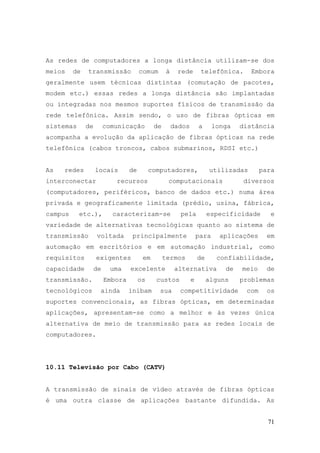 As redes de computadores a longa distância utilizam-se dos
meios    de   transmissão             comum      à    rede        telefônica.      Embora
geralmente usem técnicas distintas (comutação de pacotes,
modem etc.) essas redes a longa distância são implantadas
ou integradas nos mesmos suportes físicos de transmissão da
rede telefônica. Assim sendo, o uso de fibras ópticas em
sistemas      de        comunicação         de       dados       a      longa   distância
acompanha a evolução da aplicação de fibras ópticas na rede
telefônica (cabos troncos, cabos submarinos, RDSI etc.)


As   redes         locais        de        computadores,              utilizadas       para
interconectar              recursos               computacionais                 diversos
(computadores, periféricos, banco de dados etc.) numa área
privada e geograficamente limitada (prédio, usina, fábrica,
campus     etc.),         caracterizam-se              pela           especificidade      e
variedade de alternativas tecnológicas quanto ao sistema de
transmissão        voltada        principalmente                 para     aplicações     em
automação em escritórios e em automação industrial, como
requisitos         exigentes           em        termos          de      confiabilidade,
capacidade         de    uma     excelente           alternativa           de   meio     de
transmissão.            Embora        os     custos          e        alguns    problemas
tecnológicos        ainda        inibam       sua      competitividade           com     os
suportes convencionais, as fibras ópticas, em determinadas
aplicações, apresentam-se como a melhor e às vezes única
alternativa de meio de transmissão para as redes locais de
computadores.




10.11 Televisão por Cabo (CATV)


A transmissão de sinais de vídeo através de fibras ópticas
é uma outra classe de aplicações bastante difundida. As


                                                                                         71
 