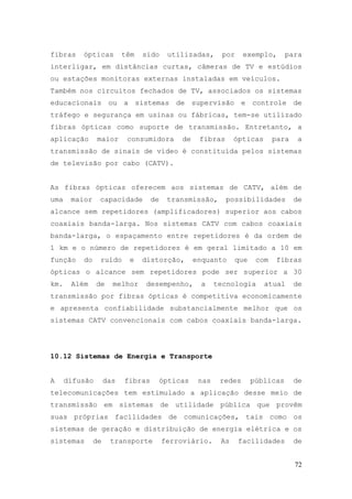 fibras    ópticas         têm   sido     utilizadas,       por    exemplo,      para
interligar, em distâncias curtas, câmeras de TV e estúdios
ou estações monitoras externas instaladas em veículos.
Também nos circuitos fechados de TV, associados os sistemas
educacionais ou a sistemas de supervisão e controle de
tráfego e segurança em usinas ou fábricas, tem-se utilizado
fibras ópticas como suporte de transmissão. Entretanto, a
aplicação       maior      consumidora       de    fibras      ópticas      para   a
transmissão de sinais de vídeo é constituída pelos sistemas
de televisão por cabo (CATV).


As fibras ópticas oferecem aos sistemas de CATV, além de
uma    maior    capacidade         de    transmissão,       possibilidades         de
alcance sem repetidores (amplificadores) superior aos cabos
coaxiais banda-larga. Nos sistemas CATV com cabos coaxiais
banda-larga, o espaçamento entre repetidores é da ordem de
1 km e o número de repetidores é em geral limitado a 10 em
função    do     ruído     e    distorção,        enquanto     que    com    fibras
ópticas o alcance sem repetidores pode ser superior a 30
km.    Além     de    melhor     desempenho,        a    tecnologia      atual     de
transmissão por fibras ópticas é competitiva economicamente
e apresenta confiabilidade substancialmente melhor que os
sistemas CATV convencionais com cabos coaxiais banda-larga.




10.12 Sistemas de Energia e Transporte


A     difusão       das   fibras        ópticas    nas    redes      públicas      de
telecomunicações tem estimulado a aplicação desse meio de
transmissão em sistemas de utilidade pública que provêm
suas próprias facilidades de comunicações, tais como os
sistemas de geração e distribuição de energia elétrica e os
sistemas       de    transporte         ferroviário.      As     facilidades       de


                                                                                   72
 