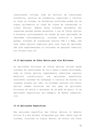 comunicações       incluem,      além    de     serviços      de    comunicação
telefônica, serviços de telemetria, supervisão e controle
ao longo do sistema. As distâncias envolvidas podem ser de
alguns quilômetros ao longo de linhas de transmissão ou
linhas      férreas.    Embora     estes       sistemas       geralmente     não
requeiram grandes bandas passantes, o uso de fibras ópticas
é atraente, principalmente em função de suas qualidades de
imunidade      eletromagnética,         isolação       elétrica      e     baixas
perdas. Sistemas de transmissão digital PCM a 2 Mbps, bem
como cabos ópticos especiais para este tipo de aplicação
têm sido experimentados ou colocados em operação comercial
nos últimos anos.[9]




10.13 Aplicações da Fibra Óptica para fins Militares


As aplicações militares de fibras ópticas incluem desde
sistemas de comunicações de voz e dados a baixa velocidade,
onde   as    fibras    ópticas     simplesmente        substituem        suportes
metálicos      convencionais,           até      aplicações         específicas
envolvendo sistemas de navegação e controle de mísseis ou
torpedos guiados por cabo. Os sistemas sensores com fibras
ópticas     também     encontram        uma    boa     gama    de   aplicações
militares em navios e aeronaves de um modo em geral, ou em
aplicações específicas, por exemplo, de defesa submarina.
[10]




10.14 Aplicações Específicas


Uma    aplicação      específica    das       fibras   ópticas      no   domínio
militar é a dos mísseis teleguiados por cabo. Neste tipo de
sistema, ilustrado na figura abaixo, um enlace com fibra


                                                                               73
 