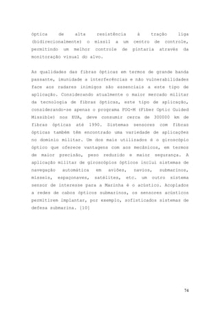 óptica       de     alta       resistência            à        tração        liga
(bidirecionalmente)        o   míssil   a   um       centro     de    controle,
permitindo     um   melhor     controle     de       pintaria     através      da
monitoração visual do alvo.


As qualidades das fibras ópticas em termos de grande banda
passante, imunidade a interferências e não vulnerabilidades
face aos radares inimigos são essenciais a este tipo de
aplicação. Considerando atualmente o maior mercado militar
da tecnologia de fibras ópticas, este tipo de aplicação,
considerando-se apenas o programa FOG-M (Fiber Optic Guided
Missible) nos EUA, deve consumir cerca de 300000 km de
fibras   ópticas    até    1990.     Sistemas        sensores        com   fibras
ópticas também têm encontrado uma variedade de aplicações
no domínio militar. Um dos mais utilizados é o giroscópio
óptico que oferece vantagens com aos mecânicos, em termos
de   maior   precisão,     peso     reduzido     e    maior     segurança.      A
aplicação militar de giroscópios ópticos inclui sistemas de
navegação     automática       em    aviões,         navios,      submarinos,
mísseis,     espaçonaves,      satélites,      etc.       um   outro       sistema
sensor de interesse para a Marinha é o acústico. Acoplados
a redes de cabos ópticos submarinos, os sensores acústicos
permitirem implantar, por exemplo, sofisticados sistemas de
defesa submarina. [10]




                                                                                74
 