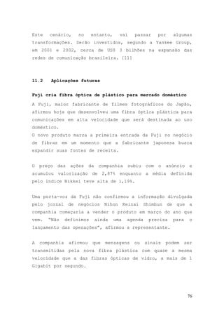Este   cenário,        no   entanto,        vai    passar      por        algumas
transformações. Serão investidos, segundo a Yankee Group,
em 2001 e 2002, cerca de US$ 3 bilhões na expansão das
redes de comunicação brasileira. [11]




11.2    Aplicações futuras


Fuji cria fibra óptica de plástico para mercado doméstico

A Fuji, maior fabricante de filmes fotográficos do Japão,
afirmou hoje que desenvolveu uma fibra óptica plástica para
comunicações em alta velocidade que será destinada ao uso
doméstico.
O novo produto marca a primeira entrada da Fuji no negócio
de fibras em um momento que a fabricante japonesa busca
expandir suas fontes de receita.


O   preço   das   ações     da    companhia     subiu    com   o   anúncio         e
acumulou valorização de 2,87% enquanto a média definida
pelo índice Nikkei teve alta de 1,19%.


Uma porta-voz da Fuji não confirmou a informação divulgada
pelo   jornal     de   negócios     Nihon      Keizai    Shimbun     de    que     a
companhia começaria a vender o produto em março do ano que
vem.   “Não     definimos        ainda   uma    agenda     precisa        para     o
lançamento das operações”, afirmou a representante.


A   companhia     afirmou    que     mensagens     ou    sinais    podem         ser
transmitidas pela nova fibra plástica com quase a mesma
velocidade que a das fibras ópticas de vidro, a mais de 1
Gigabit por segundo.




                                                                                  76
 