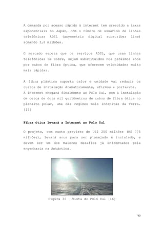 A demanda por acesso rápido à internet tem crescido a taxas
exponenciais no Japão, com o número de usuários de linhas
telefônicas     ADSL     (asymmetric   digital     subscriber    line)
somando 3,6 milhões.


O mercado espera que os serviços ADSL, que usam linhas
telefônicas de cobre, sejam substituídos nos próximos anos
por cabos de fibra óptica, que oferecem velocidades muito
mais rápidas.


A fibra plástica suporta calor e umidade vai reduzir os
custos de instalação dramaticamente, afirmou a porta-voz.
A internet chegará finalmente ao Pólo Sul, com a instalação
de cerca de dois mil quilômetros de cabos de fibra ótica no
planalto polar, uma das regiões mais inóspitas da Terra.
[15]


Fibra ótica levará a Internet ao Pólo Sul

O projeto, com custo previsto de US$ 250 milhões (R$ 775
milhões), levará anos para ser planejado e instalado, e
devem   ser   um   dos   maiores   desafios   já   enfrentados   pela
engenharia na Antártica.




               Figura 36 – Vista do Pólo Sul [16]




                                                                    77
 