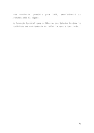 Sua   conclusão,   prevista   para   2009,   revolucionará   as
comunicações na região.

A Fundação Nacional para a Ciência, nos Estados Unidos, já
solicitou uma concorrência da indústria para a construção.




                                                             78
 