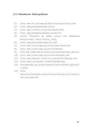 13.0 Referências Bibliográficas



[1]    Site: www.ifi.unicamp.br/foton/site/port/intro.htm
[2]    Site: www.projetoderedes.com.br
[3]    Site: www.richard.ite.br/duvidas69.html
[4]    Site: www.clubedohardaware.com.br/371
[5]    Livro:    “Projetos   de   Redes   Locais   com   Cabeamento
       Estruturado”, Paulo Coelho, 2003.
[6]    Site: www.projetoresredes.kit.net
[7]    Site: www.lucalm.hpg.ig.com.br/fabricacao.htm
[8]    Site: www.lucalm.hpg.ig.com.br/emendas
[9]    Site www.itweb.com.br/solutions/telecom/fibra_optica/
[10]   Site: www.lucalm.hpg.ig.com.br/vantagens.htm
[11]   Site: www.djmeucci.sites.uol.com.br/fo/fibraopt.htm
[12]   Site: www1.univap.br/~landulfo/pesq1.htm
[15]   Site:www.bbc.co.uk/portuguese/ciencia/020821_polosuli
       r.shtml
[16]   Site:
       www.projetoderedes.com.br/artigos/artigo_utilizando_f
       ibra_em_rede.php




                                                                80
 