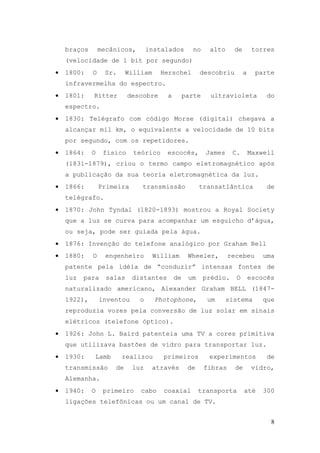 braços       mecânicos,       instalados       no     alto     de         torres
    (velocidade de 1 bit por segundo)
•   1800:    O    Sr.     William     Herschel         descobriu         a     parte
    infravermelha do espectro.
•   1801:    Ritter        descobre     a        parte     ultravioleta           do
    espectro.
•   1830: Telégrafo com código Morse (digital) chegava a
    alcançar mil km, o equivalente a velocidade de 10 bits
    por segundo, com os repetidores.
•   1864:    O    físico    teórico     escocês,         James     C.        Maxwell
    (1831-1879), criou o termo campo eletromagnético após
    a publicação da sua teoria eletromagnética da luz.
•   1866:        Primeira      transmissão             transatlântica             de
    telégrafo.
•   1870: John Tyndal (1820-1893) mostrou a Royal Society
    que a luz se curva para acompanhar um esguicho d’água,
    ou seja, pode ser guiada pela água.
•   1876: Invenção do telefone analógico por Graham Bell
•   1880:    O     engenheiro       William       Wheeler,        recebeu        uma
    patente pela idéia de “conduzir” intensas fontes de
    luz   para     salas    distantes       de    um     prédio.    O        escocês
    naturalizado americano, Alexander Graham BELL (1847-
    1922),       inventou     o     Photophone,           um     sistema         que
    reproduzia vozes pela conversão de luz solar em sinais
    elétricos (telefone óptico).
•   1926: John L. Baird patenteia uma TV a cores primitiva
    que utilizava bastões de vidro para transportar luz.
•   1930:    Lamb       realizou       primeiros          experimentos            de
    transmissão      de     luz     através       de     fibras     de        vidro,
    Alemanha.
•   1940:    O    primeiro    cabo     coaxial         transporta        até     300
    ligações telefônicas ou um canal de TV.


                                                                                   8
 