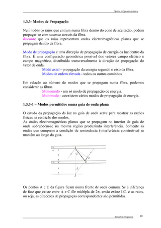 Óptica e Optoelectrónica



1.3.3- Modos de Propagação

Nem todos os raios que entram numa fibra dentro do cone de aceitação, podem
propagar-se com sucesso através da fibra.
Recorde que os raios representam ondas electromagnéticas planas que se
propagam dentro da fibra.

Modo de propagação é uma direcção de propagação de energia da luz dentro da
fibra. É uma configuração geométrica possível dos vetores campo elétrico e
campo magnético, distribuída transversalmente à direção de propagação do
vetor de onda.
            Modo axial - propagação da energia segundo o eixo da fibra.
            Modos de ordem elevada - todos os outros caminhos

Em relação ao número de modos que se propagam numa fibra, podemos
considerar as fibras
             Monomodo - um só modo de propagação de energia.
             Multimodo - coexistem vários modos de propagação de energia.

1.3.3-1 – Modos permitidos numa guia de onda plana

O estudo da propagação da luz na guia de onda serve para mostrar as razões
físicas na restrição dos modos.
As ondas electromagnéticas planas que se propagam no interior da guia de
onda sobrepõem-se na mesma região produzindo interferência. Somente as
ondas que cumprem a condição de ressonância (interferência construtiva) se
mantêm ao longo da guia.




Os pontos A e C da figura ficam numa frente de onda comum. Se a diferença
de fase que existe entre A e C fôr múltipla de 2π, então existe I.C. e os raios,
ou seja, as direcções de propagação correspondentes são permitidas.




                                                             Elisabete Nogueira        10
 