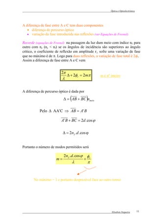 Óptica e Optoelectrónica




A diferença de fase entre A e C tem duas componentes
   • diferença de percurso óptico
   • variação da fase introduzida nas reflexões (ver Equações de Fresnel)

Recorde (equações de Fresnel) na passagem da luz dum meio com índice nf para
outro com nc (nc < nf) se os ângulos de incidência são superiores ao ângulo
crítico, o coeficiente de reflexão em amplitude r⊥ sofre uma variação de fase
que no máximo é de π. Logo para duas reflexões, a variação de fase total é 2φr.
Assim a diferença de fase entre A e C vem


                          2π
                               ∆ + 2φ r = 2mπ          m é nº inteiro
                           λ

A diferença de percurso óptico é dada por

                                 (
                            ∆ = AB + BC nmeio     )
           Pelo ∆ AA' C ⇒ AB = A' B

                          A' B + BC = 2d . cos ϕ


                            ∆ = 2n f .d . cos ϕ


Portanto o número de modos permitidos será

                            2n f .d . cos ϕ       φr
                       m=                     +
                                     λ            π



       No máximo = 1 e portanto desprezável face ao outro termo




                                                               Elisabete Nogueira        11
 