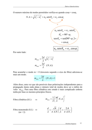 Óptica e Optoelectrónica



O numero máximo de modos permitidos verifica-se quando cosϕ = cosϕc

                N . A. = n 2 − nc2 = n0 . sen θ m = n f . cos ϕ c
                           f




                                                          *

                                                       n0 . sen θ m = n f . sen θ m
                                                                                  '


                                                              θ m = 90º −ϕ c
                                                                '


                                                      sen θ m = sen (90º −ϕ c ) =
                                                            '


                                                                = cos ϕ c

                                                      n0 . sen θ m = n f . cos ϕ c
Por outro lado:

                                    2d
                           mmax =         n 2 − nc2
                                     λ      f


                                    2d
                           mmax =         ( N . A.)
                                     λ
Para acautelar o modo m = 0 (travessia segundo o eixo da fibra) adiciona-se
mais um modo.
                                    2d
                          mmax =         ( N . A.) + 1
                                    λ
Além disso, uma vez que são possíveis duas polarizações independentes para a
propagação duma onda plana o número total de modos deve ser o dobro do
valor mmax. Para uma fibra cilíndrica este estudo é mais complicado embora
tenha por base os mesmos princípios físicos.
                                                                    2
                                                 1  πd        
Fibra cilíndrica (S.I.)    ⇒             mmax   =      N . A. 
                                                 2 λ          


                                           d          4 d       2.4 
Fibra monomodo (S.I.) ⇒                        <            <         
      (m < 2)                              λ       π A.N .  λ π A.N . 



                                                                         Elisabete Nogueira        12
 