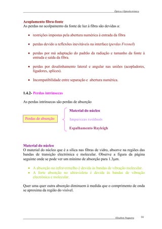 Óptica e Optoelectrónica



Acoplamento fibra-fonte
As perdas no acolpamento da fonte de luz à fibra são devidas a:

   • restrições impostas pela abertura numérica à entrada da fibra

   • perdas devido a reflexões inevitáveis na interface (perdas Fresnel)

   • perdas por má adaptação do padrão da radiação e tamanho da fonte à
     entrada e saída da fibra.

   • perdas por desalinhamento lateral e angular nas uniões (acopladores,
     ligadores, splices).

   • Incompatibilidade entre separação e abertura numérica.


1.4.2- Perdas intrínsecas

As perdas intrínsecas são perdas de absorção

                              Material do núcleo

 Perdas de absorção           Impurezas residuais

                              Espalhamento Rayleigh



Material do núcleo
O material do núcleo que é a sílica nas fibras de vidro, absorve na regiões das
bandas de transição electrónica e molecular. Observe a figura da página
seguinte onde se pode ver um mínimo de absorção para 1.3µm.

   • A absorção no infravermelho é devida às bandas de vibração molecular.
   • A forte absorção no ultravioleta é devida às bandas de vibração
     electrónica e molecular.

Quer uma quer outra absorção diminuem à medida que o comprimento de onda
se aproxima da região do visível.




                                                            Elisabete Nogueira        14
 
