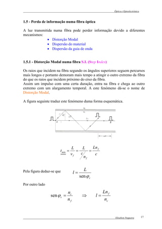 Óptica e Optoelectrónica



1.5 - Perda de informação numa fibra óptica

A luz transmitida numa fibra pode perder informação devido a diferentes
mecanismos:
              • Distorção Modal
              • Dispersão do material
              • Dispersão da guia de onda


1.5.1 - Distorção Modal numa fibra S.I. (Step Index)

Os raios que incidem na fibra segundo os ângulos superiores seguem percursos
mais longos e portanto demoram mais tempo a atingir o outro extremo da fibra
do que os raios que incidem próximo do eixo da fibra.
Assim um impulso com uma certa duração, entra na fibra e chega ao outro
extremo com um alargamento temporal. A este fenómeno dá-se o nome de
Distorção Modal.

A figura seguinte traduz este fenómeno duma forma esquemática.




                                 L     L     Ln f
                       t min =      =      =
                                 vf   c       c
                                        nf


Pela figura deduz-se que                 L
                                  l=
                                       sen ϕ c
Por outro lado

                             nc                       Ln f
                 sen ϕ c =              ⇒        l=
                             nf                        nc


                                                              Elisabete Nogueira        17
 