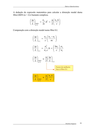 Óptica e Optoelectrónica



A dedução da expressão matemática para calcular a distorção modal duma
fibra GRIN (α = 2) é bastante complexa.

                   ∆t         nf 2  ∆  nf ∆ 
                            =    ∆ =        
                   L α = 2
                         GRIN   2c    2 c 
                                              

Comparação com a distorção modal numa fibra S.I.


                      ∆t          n f  n f − nc 
                                =               
                      L  S .I .    c  nc 
                                                  

                      ∆t          n2         ∆n f  n f
                                          ∆ = 
                                               c . n
                                       f
                                =                  
                      L  S .I .   nc .c            c

                      ∆t        ∆  ∆t 
                               ≈  
                      L α = 2
                            GRIN  2  L  S .I .

                                                   Factor de melhoria
                                                   face à fibra S.I.


                      ∆t        ∆  nf ∆ 
                               ≈        
                      L α = 2
                            GRIN  2 c 
                                          




                                                               Elisabete Nogueira        20
 