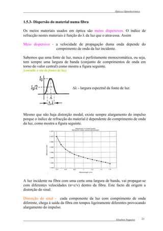 Óptica e Optoelectrónica



1.5.3- Dispersão do material numa fibra

Os meios materiais usados em óptica são meios dispersivos. O índice de
refracção nestes materiais é função do λ da luz que o atravessa. Assim

Meio dispersivo - a velocidade de propagação duma onda depende do
                  comprimento de onda da luz incidente.

Sabemos que uma fonte de luz, nunca é perfeitamente monocromática, ou seja,
tem sempre uma largura de banda (conjunto de comprimentos de onda em
torno do valor central) como mostra a figura seguinte.
(consulte o site de fontes de luz)




                                     ∆λ - largura espectral da fonte de luz.




Mesmo que não haja distorção modal, existe sempre alargamento do impulso
porque o índice de refracção do material é dependente do comprimento de onda
da luz, como mostra a figura seguinte.




A luz incidente na fibra com uma certa uma largura de banda, vai propagar-se
com diferentes velocidades (n=c/v) dentro da fibra. Este facto dá origem a
distorção do sinal.

Distorção do sinal - cada componente da luz com comprimento de onda
diferente, chega à saída da fibra em tempos ligeiramente diferentes provocando
alargamento do impulso.


                                                                  Elisabete Nogueira        21
 