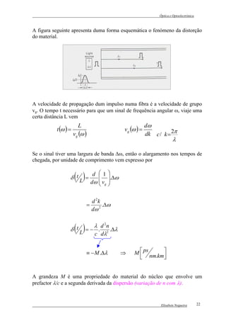 Óptica e Optoelectrónica



A figura seguinte apresenta duma forma esquemática o fenómeno da distorção
do material.




A velocidade de propagação dum impulso numa fibra é a velocidade de grupo
vg. O tempo t necessário para que um sinal de frequência angular ω, viaje uma
certa distância L vem
                        L                                 dω
           t (ω ) =                          v g (ω ) =
                      v g (ω )                            dk c / k = 2π
                                                                         λ

Se o sinal tiver uma largura de banda ∆ω, então o alargamento nos tempos de
chegada, por unidade de comprimento vem expresso por


                      ( )
                  δ tL =
                          d 1
                         dω  vg 
                                  
                                  .∆ω
                                         
                             

                               d 2k
                             =      .∆ω
                               dω 2


                  δ t ( )L
                              λ d 2n
                           = − . 2 .∆λ
                              c dλ


                             ≡ − M .∆λ       ⇒    M  ps      
                                                    
                                                        nm.km
                                                              


A grandeza M é uma propriedade do material do núcleo que envolve um
prefactor λ/c e a segunda derivada da dispersão (variação de n com λ).



                                                                 Elisabete Nogueira        22
 