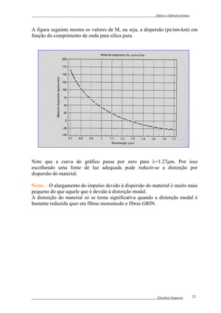 Óptica e Optoelectrónica



A figura seguinte mostra os valores de M, ou seja, a dispersão (ps/nm-km) em
função do comprimento de onda para sílica pura.




Note que a curva do gráfico passa por zero para λ=1.27µm. Por isso
escolhendo uma fonte de luz adequada pode reduzir-se a distorção por
dispersão do material.

Notas – O alargamento do impulso devido à dispersão do material é muito mais
pequeno do que aquele que é devido à distorção modal.
A distorção do material só se torna significativa quando a distorção modal é
bastante reduzida quer em fibras monomodo e fibras GRIN.




                                                          Elisabete Nogueira        23
 