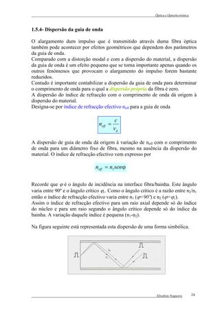Óptica e Optoelectrónica



1.5.4- Dispersão da guia de onda

O alargamento dum impulso que é transmitido através duma fibra óptica
também pode acontecer por efeitos geométricos que dependem dos parâmetros
da guia de onda.
Comparado com a distorção modal e com a dispersão do material, a dispersão
da guia de onda é um efeito pequeno que se torna importante apenas quando os
outros fenómenos que provocam o alargamento do impulso forem bastante
reduzidos.
Contudo é importante contabilizar a dispersão da guia de onda para determinar
o comprimento de onda para o qual a dispersão própria da fibra é zero.
A dispersão do índice de refracção com o comprimento de onda dá origem à
dispersão do material.
Designa-se por índice de refracção efectivo neff para a guia de onda

                                          c
                                 neff =
                                          vg

A dispersão de guia de onda dá origem à variação de neff com o comprimento
de onda para um diâmetro fixo de fibra, mesmo na ausência da dispersão do
material. O índice de refracção efectivo vem expresso por

                               neff = n1 sen ϕ

Recorde que ϕ é o ângulo de incidência na interface fibra/bainha. Este ângulo
varia entre 90º e o ângulo crítico ϕc. Como o ângulo crítico é a razão entre n2/n1
então o índice de refracção efectivo varia entre n1 (ϕ=90º) e n2 (ϕ=ϕc).
Assim o índice de refracção efectivo para um raio axial depende só do índice
do núcleo e para um raio segundo o ângulo crítico depende só do índice da
bainha. A variação daquele índice é pequena (n1-n2).

Na figura seguinte está representada esta dispersão de uma forma simbólica.




                                                              Elisabete Nogueira        24
 