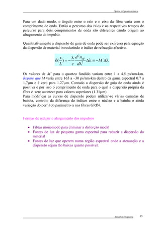 Óptica e Optoelectrónica



Para um dado modo, o ângulo entre o raio e o eixo da fibra varia com o
comprimento de onda. Então o percurso dos raios e os respectivos tempos de
percurso para dois comprimentos de onda são diferentes dando origem ao
alragamento do impulso.

Quantitativamente a dispersão de guia de onda pode ser expressa pela equação
da dispersão de material introduzindo o índice de refracção efectivo.

                                2
                      τ      λ d neff
                    δ( ) = −          ∆λ ≡ − M ´∆λ
                      L      c dλ 2



Os valores de M´ para o quartzo fundido variam entre 1 a 4.5 ps/nm-km.
Repare que M varia entre 165 a –30 ps/nm-km dentro da gama espectral 0.7 a
1.7µm e é zero para 1.27µm. Contudo a dispersão de guia de onda ainda é
positiva e por isso o comprimento de onda para o qual a dispersão própria da
fibra é zero acontece para valores superiores (1.31µm).
Para modificar as curvas de dispersão podem utilizar-se várias camadas de
bainha, controlo da diferença de índices entre o núcleo e a bainha e ainda
variação do perfil do parâmetro α nas fibras GRIN.


Formas de reduzir o alargamento dos impulsos

   • Fibras monomodo para eliminar a distorção modal
   • Fontes de luz de pequena gama espectral para reduzir a dispersão do
     material
   • Fontes de luz que operem numa região espectral onde a atenuação e a
     dispersão sejam tão baixas quanto possível.




                                                          Elisabete Nogueira        25
 