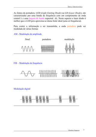 Óptica e Optoelectrónica



As fontes da portadora, LED (Light Emiting Diode) ou LD (Laser Diode), são
caracterizadas por uma banda de frequência com um comprimento de onda
central λ e uma largura de banda espectral ∆λ. Neste aspecto o laser díodo é
melhor que o LED pois aproxima-se duma fonte ideal (uma só frequência).

Para conter a informação a ser transmitida, a onda portadora pode ser
modulada de várias formas

AM - Modulação de amplitude

            Sinal              portadora             modulação




FM – Modulação de frequência




Modulação digital




                                                          Elisabete Nogueira        3
 