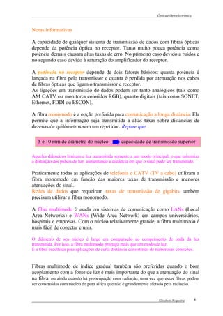 Óptica e Optoelectrónica



Notas informativas

A capacidade de qualquer sistema de transmissão de dados com fibras ópticas
depende da potência óptica no receptor. Tanto muito pouca potência como
potência demais causam altas taxas de erro. No primeiro caso devido a ruídos e
no segundo caso devido à saturação do amplificador do receptor.

A potência no receptor depende de dois fatores básicos: quanta potência é
lançada na fibra pelo transmissor e quanta é perdida por atenuação nos cabos
de fibras ópticas que ligam o transmissor e receptor.
As ligações em transmissão de dados podem ser tanto analógicos (tais como
AM CATV ou monitores coloridos RGB), quanto digitais (tais como SONET,
Ethernet, FDDI ou ESCON).

A fibra monomodo é a opção preferida para comunicação a longa distância. Ela
permite que a informação seja transmitida a altas taxas sobre distâncias de
dezenas de quilômetros sem um repetidor. Repare que

   5 e 10 mm de diâmetro do núcleo              capacidade de transmissão superior

Aqueles diâmetros limitam a luz transmitida somente a um modo principal, o que minimiza
a distorção dos pulsos de luz, aumentando a distância em que o sinal pode ser transmitido.

Praticamente todas as aplicações de telefonia e CATV (TV a cabo) utilizam a
fibra monomodo em função das maiores taxas de transmissão e menores
atenuações do sinal.
Redes de dados que requeiram taxas de transmissão de gigabits também
precisam utilizar a fibra monomodo.

A fibra multimodo é usada em sistemas de comunicação como LANs (Local
Area Networks) e WANs (Wide Area Network) em campos universitários,
hospitais e empresas. Com o núcleo relativamente grande, a fibra multimodo é
mais fácil de conectar e unir.

O diâmetro de seu núcleo é largo em comparação ao comprimento de onda da luz
transmitida. Por isso, a fibra multimodo propaga mais que um modo de luz.
É a fibra escolhida para aplicações de curta distância consistindo de numerosas conexões.


Fibras multimodo de índice gradual também são preferidas quando o bom
acoplamento com a fonte de luz é mais importante do que a atenuação do sinal
na fibra, ou ainda quando há preocupação com radiação, uma vez que estas fibras podem
ser construídas com núcleo de pura sílica que não é grandemente afetado pela radiação.


                                                                     Elisabete Nogueira        4
 