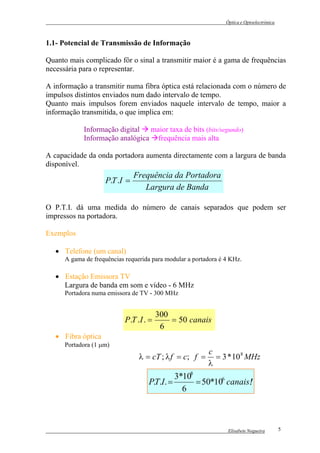 Óptica e Optoelectrónica



1.1- Potencial de Transmissão de Informação

Quanto mais complicado fôr o sinal a transmitir maior é a gama de frequências
necessária para o representar.

A informação a transmitir numa fibra óptica está relacionada com o número de
impulsos distintos enviados num dado intervalo de tempo.
Quanto mais impulsos forem enviados naquele intervalo de tempo, maior a
informação transmitida, o que implica em:

            Informação digital maior taxa de bits (bits/segundo)
            Informação analógica frequência mais alta

A capacidade da onda portadora aumenta directamente com a largura de banda
disponível.
                               Frequência da Portadora
                    P.T .I =
                                  Largura de Banda

O P.T.I. dá uma medida do número de canais separados que podem ser
impressos na portadora.

Exemplos

   • Telefone (um canal)
      A gama de frequências requerida para modular a portadora é 4 KHz.

   • Estação Emissora TV
     Largura de banda em som e vídeo - 6 MHz
      Portadora numa emissora de TV - 300 MHz


                                          300
                            P .T .I . =       = 50 canais
                                           6
   • Fibra óptica
      Portadora (1 µm)
                                                          c
                                 λ = cT ; λ f = c; f =      = 3 * 10 8 MHz
                                                          λ
                                              3*108
                                     P.T.I. =       = 50*106 canais!
                                                                   !
                                                6



                                                                  Elisabete Nogueira        5
 