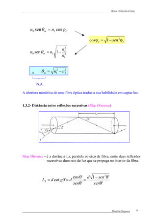 Óptica e Optoelectrónica




     n0 sen θ m = n1 cos ϕ C

                                              cos ϕ c = 1 − sen 2 ϕ c
                         2
                        n2
     n0 sen θ m = n1 1 − 2
                        n1


     n0 sen θ m = n12 − n2
                         2




         N.A.

A abertura numérica de uma fibra óptica traduz a sua habilidade em captar luz.


1.3.2- Distância entre reflexões sucessivas (Skip Distance)




Skip Distance - é a distância Ls, paralela ao eixo da fibra, entre duas reflexões
                sucessivas dum raio de luz que se propaga no interior da fibra.



                                cos θ' d 1 − sen 2 θ'
             LS = d cot gθ' = d       =
                                senθ'     senθ'




                                                              Elisabete Nogueira       8
 