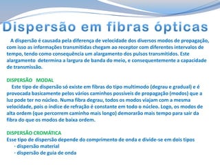 A dispersão é causada pela diferença de velocidade dos diversos modos de propagação,
com isso as informações transmitidas chegam ao receptor com diferentes intervalos de
tempo, tendo como consequência um alargamento dos pulsos transmitidos. Este
alargamento determina a largura de banda do meio, e consequentemente a capacidade
de transmissão.
DISPERSÃO MODAL
Este tipo de dispersão só existe em fibras do tipo multimodo (degrau e gradual) e é
provocada basicamente pelos vários caminhos possíveis de propagação (modos) que a
luz pode ter no núcleo. Numa fibra degrau, todos os modos viajam com a mesma
velocidade, pois o índice de refração é constante em todo o núcleo. Logo, os modos de
alta ordem (que percorrem caminho mais longo) demorarão mais tempo para sair da
fibra do que os modos de baixa ordem.
DISPERSÃO CROMÁTICA
Esse tipo de dispersão depende do comprimento de onda e divide-se em dois tipos
· dispersão material
· dispersão de guia de onda

 