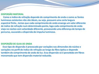 DISPERSÃO MATERIAL
Como o índice de refração depende do comprimento de onda e como as fontes
luminosas existentes não são ideais, ou seja, possuem uma certa largura
espectral finita , temos que cada comprimento de onda enxerga um valor diferente
de índice de refração num determinado ponto, logo cada comprimento de onda
viaja no núcleo com velocidade diferente, provocando uma diferença de tempo de
percurso, causando a dispersão do impulso luminoso.

DISPERSÃO DE GUIA DE ONDA
Esse tipo de dispersão é provocado por variações nas dimensões do núcleo e
variações no perfil de índice de refração ao longo da fibra óptica e depende
também do comprimento de onda da luz. Essa dispersão só é percebida em fibras
monomodo que tem dispersão material reduzida.

 