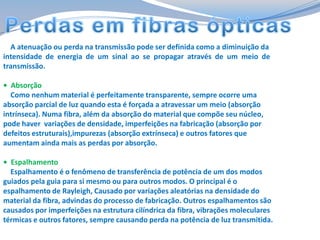 A atenuação ou perda na transmissão pode ser definida como a diminuição da
intensidade de energia de um sinal ao se propagar através de um meio de
transmissão.
• Absorção
Como nenhum material é perfeitamente transparente, sempre ocorre uma
absorção parcial de luz quando esta é forçada a atravessar um meio (absorção
intrínseca). Numa fibra, além da absorção do material que compõe seu núcleo,
pode haver variações de densidade, imperfeições na fabricação (absorção por
defeitos estruturais),impurezas (absorção extrínseca) e outros fatores que
aumentam ainda mais as perdas por absorção.
• Espalhamento
Espalhamento é o fenômeno de transferência de potência de um dos modos
guiados pela guia para si mesmo ou para outros modos. O principal é o
espalhamento de Rayleigh, Causado por variações aleatórias na densidade do
material da fibra, advindas do processo de fabricação. Outros espalhamentos são
causados por imperfeições na estrutura cilíndrica da fibra, vibrações moleculares
térmicas e outros fatores, sempre causando perda na potência de luz transmitida.

 
