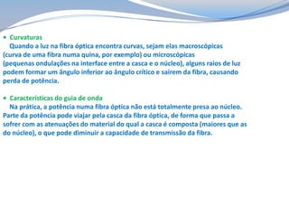 • Curvaturas
Quando a luz na fibra óptica encontra curvas, sejam elas macroscópicas
(curva de uma fibra numa quina, por exemplo) ou microscópicas
(pequenas ondulações na interface entre a casca e o núcleo), alguns raios de luz
podem formar um ângulo inferior ao ângulo crítico e saírem da fibra, causando
perda de potência.
• Características do guia de onda
Na prática, a potência numa fibra óptica não está totalmente presa ao núcleo.
Parte da potência pode viajar pela casca da fibra óptica, de forma que passa a
sofrer com as atenuações do material do qual a casca é composta (maiores que as
do núcleo), o que pode diminuir a capacidade de transmissão da fibra.

 