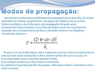 representam as diferentes possibilidades de propagação da luz pela fibra. Os modos
dependem do material, da geometria e do ângulo de incidência da luz na fibra.
Existem condições a partir das quais uma propagação não pode existir.
O número de modos aceitáveis numa fibra são dados a partir de um parâmetro
calculado com as características da fibra, o chamado número V ou frequência
normalizada, dado por:

Tal que a é o raio da fibra óptica, NA é a Abertura numérica e λ0 é o comprimento de
onda que está sendo introduzido na fibra. Existem valores de V para os quais um
único modo pode existir numa fibra óptica(V<2,405).
Essa condição caracteriza as fibras ópticas monomodo
Se o diâmetro requerido pela fibra for grande, a fibra pode admitir a entrada de vários
raios luminosos.

 